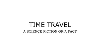 TIME TRAVEL
A SCIENCE FICTION OR A FACT
 