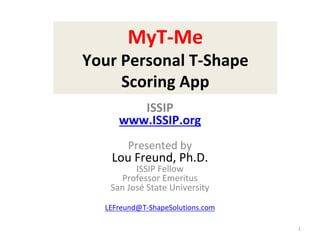 MyT-Me
Your Personal T-Shape
Scoring App
1
ISSIP
www.ISSIP.org
Presented by
Lou Freund, Ph.D.
ISSIP Fellow
Professor Emeritus
San José State University
LEFreund@T-ShapeSolutions.com
 