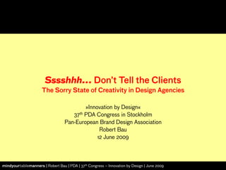 Sssshhh... Don’t Tell the Clients
                      The Sorry State of Creativity in Design Agencies

                                          »Innovation by Design«
                                     37th PDA Congress in Stockholm
                                  Pan-European Brand Design Association
                                                Robert Bau
                                               12 June 2009



mindyourtablemanners | Robert Bau | PDA | 37th Congress – Innovation by Design | June 2009
 