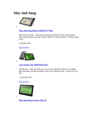Máy tính bảng


 •

     Máy tính bảng Huawei IDEOS S7 Slim

     Shop Online Hà Nội - Máy tính bảng Huawei IDEOS S7 Slim Tên sản phẩm:
     Máy tính bảng Hãng sản xuất: Huawei IDEOS S7 Slim Bảo hành: 12 tháng Thông
     số kỹ ...

     6,700,000 VND

     Xem chi tiết »




 •

     Acer Iconia Tab A500 Wifi 32Gb

     Số Một Shop - Máy tính bảng Acer Iconia Tab A500 Wifi 32Gb Tên sản phẩm:
     Máy tính bảng Acer Mã sản phẩm: Iconia Tab A500 Bảo hành: 12 tháng Trọn bộ:
     Mô ...

     12,499,000 VND

     Xem chi tiết »




 •

     Máy tính bảng Creative Ziio 10
 