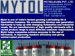 Mytol is one of India's fastest growing Lubricating Oil &Mytol is one of India's fastest growing Lubricating Oil &
Specialties Company. We consistently develop new generationSpecialties Company. We consistently develop new generation
lubricants to keep up with changing Automotive and Industriallubricants to keep up with changing Automotive and Industrial
needs. We are manufacturers of high quality lubricants with aneeds. We are manufacturers of high quality lubricants with a
varied product range to meet different customer requirements.varied product range to meet different customer requirements.
Mytol helps companies achieve economy in the use ofMytol helps companies achieve economy in the use of
lubricants, in improving machine efficiency and givinglubricants, in improving machine efficiency and giving
uninterrupted production.uninterrupted production.
PETROLEUMS PVT. LTD.
E-10 NANDDHAM IND. ESTATE.,
MAROL MAROSHI ROAD,
ANDHERI (E) MUMBAI (INDIA)
Tel: 91-22-2920 9201
Fax: 91-22-6693 8662
E-Mail : mytol@vsnl.net
 
