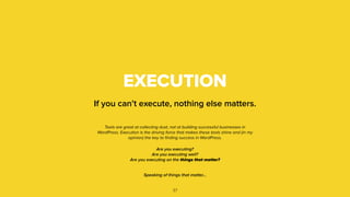 EXECUTION
If you can’t execute, nothing else matters.
37
Tools are great at collecting dust, not at building successful businesses in
WordPress. Execution is the driving force that makes these tools shine and (in my
opinion) the key to ﬁnding success in WordPress.
Are you executing?
Are you executing well?
Are you executing on the things that matter?
Speaking of things that matter…
 