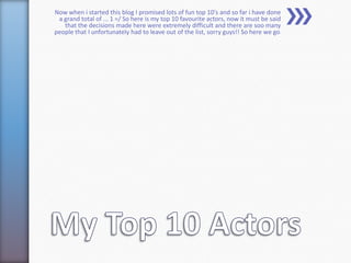 Now when i started this blog I promised lots of fun top 10's and so far i have done
 a grand total of ... 1 =/ So here is my top 10 favourite actors, now it must be said
   that the decisions made here were extremely difficult and there are soo many
people that I unfortunately had to leave out of the list, sorry guys!! So here we go:
 