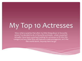 My Top 10 Actresses
  Wow what a surprise that after my little thing about 10 favourite
  actors I've decided to do 10 favourite actresses - what a surprise!!
  Actually i have been surprised looking for actresses to fit into this
 category at how little films still feature a male protagonist, isn't the
                 film world sexist. Anyway here we go
 