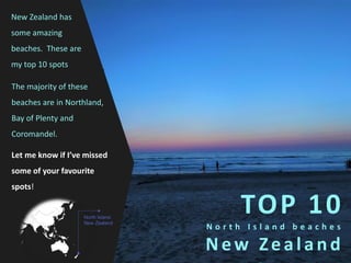 TOP 10
N o r t h I s l a n d b e a c h e s
New Zealand
New Zealand has
some amazing
beaches. These are
my top 10 spots
Let me know if I’ve missed
some of your favourite
spots!
North Island,
New Zealand
The majority of these
beaches are in Northland,
Bay of Plenty and
Coromandel.
 