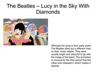 The Beatles – Lucy in the Sky With Diamonds Although the song is from early years, The Beatles often put a different view on their music videos. They were usually bright and colourful to go with the image of the band. The animation is unusual for the time period that this video was released in which makes it special. 