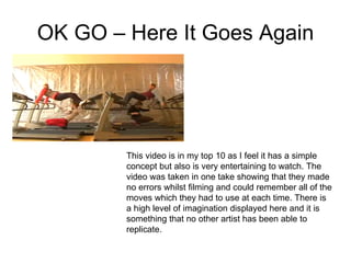 OK GO – Here It Goes Again This video is in my top 10 as I feel it has a simple concept but also is very entertaining to watch. The video was taken in one take showing that they made no errors whilst filming and could remember all of the moves which they had to use at each time. There is a high level of imagination displayed here and it is something that no other artist has been able to replicate. 