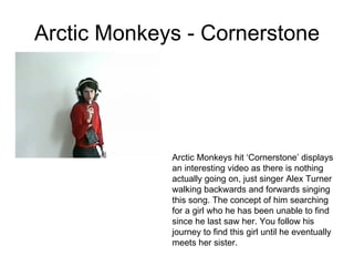 Arctic Monkeys - Cornerstone Arctic Monkeys hit ‘Cornerstone’ displays an interesting video as there is nothing actually going on, just singer Alex Turner walking backwards and forwards singing this song. The concept of him searching for a girl who he has been unable to find since he last saw her. You follow his journey to find this girl until he eventually meets her sister. 