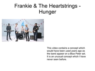 Frankie & The Heartstrings - Hunger This video contains a concept which would have been used years ago as the band appear on a Blue Peter set. It is an unusual concept which I have never seen before. 