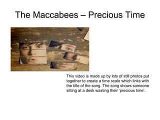 The Maccabees – Precious Time This video is made up by lots of still photos put together to create a time scale which links with the title of the song. The song shows someone sitting at a desk wasting their ‘precious time’.  