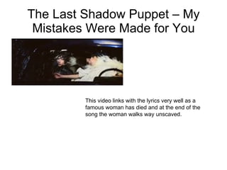 The Last Shadow Puppet – My Mistakes Were Made for You This video links with the lyrics very well as a famous woman has died and at the end of the song the woman walks way unscaved. 