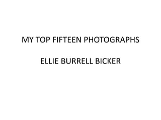 MY TOP FIFTEEN PHOTOGRAPHS 
ELLIE BURRELL BICKER 
 