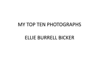 MY TOP TEN PHOTOGRAPHS 
ELLIE BURRELL BICKER 
 