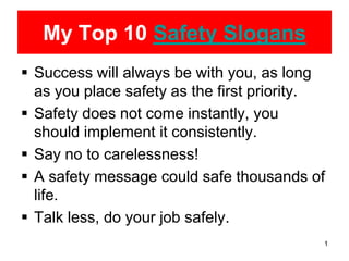 My Top 10 Safety Slogans
 Success will always be with you, as long
  as you place safety as the first priority.
 Safety does not come instantly, you
  should implement it consistently.
 Say no to carelessness!
 A safety message could safe thousands of
  life.
 Talk less, do your job safely.
                                           1
 