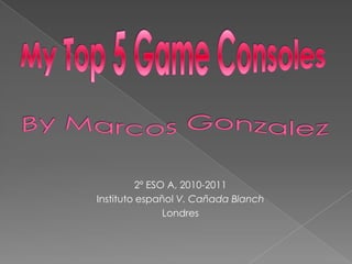 My Top 5 Game Consoles By Marcos Gonzalez  2º ESO A, 2010-2011 Instituto español V. Cañada Blanch Londres  