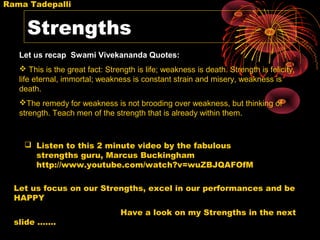 Rama Tadepalli


     Strengths
   Let us recap Swami Vivekananda Quotes:
    This is the great fact: Strength is life; weakness is death. Strength is felicity,
   life eternal, immortal; weakness is constant strain and misery, weakness is
   death.
   The remedy for weakness is not brooding over weakness, but thinking of
   strength. Teach men of the strength that is already within them.


     Listen to this 2 minute video by the fabulous
      strengths guru, Marcus Buckingham
      http://www.youtube.com/watch?v=wuZBJQAFOfM

  Let us focus on our Strengths, excel in our performances and be
  HAPPY
                                 Have a look on my Strengths in the next
  slide …….
 