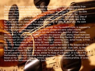 The modern European violin evolved from various bowed stringed instruments from the Middle East and the Byzantine Empire. Most likely the first makers of violins borrowed from three types of current instruments: the rebec, in use since the 10th century (itself derived from the Byzantine lyra and the Arabic rebab), the Renaissance fiddle, and the lira da braccio (derived from the Byzantine lira). One of the earliest explicit descriptions of the instrument, including its tuning, was in the Epitome musical by Jambe de Fer, published in Lyon in 1556. By this time, the violin had already begun to spread throughout Europe. The oldest documented violin to have four strings, like the modern violin, is supposed to have been significantly earlier, only had three strings and were called  violetta  constructed in 1555 by Andrea Amati, but the date is very doubtful. (Other violins, documented.) The violin immediately became very popular, both among street musicians and the nobility, illustrated by the fact that the French king Charles IX ordered Amati to construct 24 violins for him in 1560. The oldest surviving violin, dated inside, is from this set, and is known as the  Charles IX , made in Cremona c. 1560.  The finest Renaissance carved and decorated violin in the world is the Gasparo   da Salò (1574 c.) owned by Ferdinand II, Archduke of Austria and later, from 1841, by the Norwegian virtuoso Ole Bull, who used it for forty years and thousands of concerts, for his very powerful and beautiful tone, similar to those of a Guarneri. It is now in the Vestlandske Kustindustrimuseum in Bergen (Norway). "The Messiah" or "Le Messie" (also known as the "Salabue") made by Antonio Stradivari in 1716 remains pristine. It is now located in the Ashmolean Museum of Oxford. 