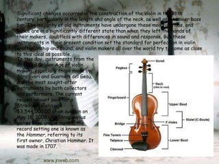 To this day, instruments from the so-called Golden Age of violin making, especially those made by Stradivari and Guarneri del Gesù, are the most sought-after instruments by both collectors and performers. The current record amount paid for a Stradivari violin was $3,544,000.00 at an auction on May 16, 2006. All Stradivarius violins have unique names; the record setting one is known as the  Hammer , referring to its first owner, Christian Hammer. It was made in 1707. Significant changes occurred in the construction of the violin in the 18th century, particularly in the length and angle of the neck, as well as a heavier bass bar. The majority of old instruments have undergone these modifications, and hence are in a significantly different state than when they left the hands of their makers, doubtless with differences in sound and response. But these instruments in their present condition set the standard for perfection in violin craftsmanship and sound, and violin makers all over the world try to come as close to this ideal as possible. 