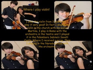 Where I play violin! I play the violin from 3 years old. I play it very good! In fact I played the violin in the  church  with my sister Martina, I play in Rome with the orchestra in the teatre and I played it in the Palombara Sabina’s Savelli Castle Where I  received  a prize. Than I playing in the Narada school with the orchestra. 