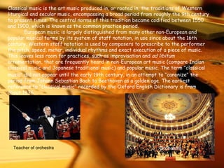 Classical music is the art music produced in, or rooted in, the traditions of Western liturgical and secular music, encompassing a broad period from roughly the 9th century to present times. The central norms of this tradition became codified between 1550 and 1900, which is known as the common practice period.   European music is largely distinguished from many other non-European and popular musical forms by its system of staff notation, in use since about the 16th century. Western staff notation is used by composers to prescribe to the performer the pitch, speed, meter, individual rhythms and exact execution of a piece of music. This leaves less room for practices, such as improvisation and  ad libitum  ornamentation, that are frequently heard in non-European art music (compare Indian classical music and Japanese   traditional music) and popular music. The term "classical music" did not appear until the early 19th century, in an attempt to "canonize" the period from Johann Sebastian Bach to Beethoven as a golden age.   The earliest reference to "classical music" recorded by the Oxford English Dictionary is from about 1836.   Orchestra Teacher of orchestra 