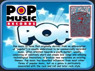 Pop music (a term that originally derives from an abbreviation of "popular") is usually understood to be commercially recorded music, often oriented towards a youth market, usually consisting of relatively short and simple love songs and utilizing technological innovations to produce new variations on existing themes. Pop music has absorbed influences from most other forms of popular music, but as a genre is particularly associated with the rock and roll and later rock style. 