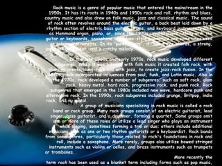 Rock music is a genre of popular music that entered the mainstream in the 1950s. It has its roots in 1940s and 1950s rock and roll, rhythm and blues, country music and also drew on folk music, jazz and classical music. The sound of rock often revolves around the electric guitar, a back beat laid down by a rhythm section of electric bass guitar, drums, and keyboard instruments such as Hammond organ, piano, or, since the 1970s, synthesizers. Along with the guitar or keyboards, saxophone and blues-style harmonica are sometimes used as soloing instruments. In its "purest form", it "has three chords, a strong, insistent back beat, and a catchy melody.“   In the late 1960s and early 1970s, rock music developed different subgenres. When it was blended with folk music it created folk rock, with blues to create blues-rock and with jazz, to create jazz-rock fusion. In the 1970s, rock incorporated influences from soul, funk, and Latin music. Also in the 1970s, rock developed a number of subgenres, such as soft rock, glam rock, heavy metal, hard rock, progressive rock, and punk rock. Rock subgenres that emerged in the 1980s included new wave, hardcore punk and alternative rock. In the 1990s, rock subgenres included grunge, Britpop, indie rock, and nu metal.   A group of musicians specializing in rock music is called a rock band or rock group. Many rock groups consist of an electric guitarist, lead singer, bass guitarist, and a drummer, forming a quartet. Some groups omit one or more of these roles or utilize a lead singer who plays an instrument while singing, sometimes forming a trio or duo; others include additional musicians such as one or two rhythm guitarists or a keyboardist. Rock bands from some genres, particularly those related to rock's foundations in rock and roll, include a saxophone. More rarely, groups also utilize bowed stringed instruments such as violins or cellos, and brass instruments such as trumpets or trombones.   More recently the term  rock  has been used as a blanket term including forms such as pop music, reggae music, soul music, and sometimes even hip hop, with which it has often been contrasted through much of its history. 