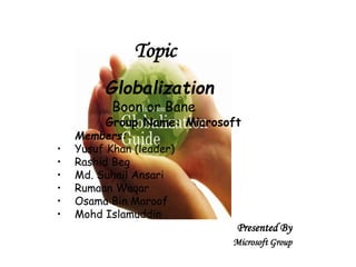 Globalization 
Boon or Bane 
Group Name: Microsoft 
Members: 
• Yusuf Khan (leader) 
• Rashid Beg 
• Md. Suhail Ansari 
• Rumaan Waqar 
• Osama Bin Maroof 
• Mohd Islamuddin 
Presented By 
Microsoft Group 
Topic 
 