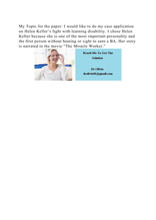 My Topic for the paper: I would like to do my case application
on Helen Keller’s fight with learning disability. I chose Helen
Keller because she is one of the most important personality and
the first person without hearing or sight to earn a BA. Her story
is narrated in the movie “The Miracle Worker.”
 