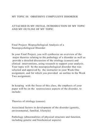 MY TOPIC IS: OBSESSIVE COMPULSIVE DISORDER
ATTACHED IS MY INITIAL INTRODUCTION OF MY TOPIC
AND MY OUTLINE OF MY TOPIC.
Final Project: Biopsychological Analysis of a
Neuropsychological Disorder
In your Final Project, you will synthesize an overview of the
major theories relating to the pathology of a disorder as well as
provide a detailed discussion of the etiology (causes) and
clinical interventions, using research to support your analysis.
Your topic will be the neuropsychological disorder that was
selected and approved by the instructor in your Week One
assignment, and for which you provided an outline in the Week
Two assignment.
In keeping with the focus of this class, the emphasis of your
paper will be on the neuroscience aspects of the disorder, to
include:
Theories of etiology (causes)
Associated factors in development of the disorder (genetic,
environmental, familial, lifestyle)
Pathology (abnormalities of physical structure and function,
including genetic and biochemical aspects)
 