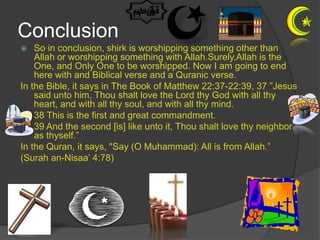 Conclusion
   So in conclusion, shirk is worshipping something other than
    Allah or worshipping something with Allah.Surely,Allah is the
    One, and Only One to be worshipped. Now I am going to end
    here with and Biblical verse and a Quranic verse.
In the Bible, it says in The Book of Matthew 22:37-22:39, 37 ”Jesus
    said unto him, Thou shalt love the Lord thy God with all thy
    heart, and with all thy soul, and with all thy mind.
    38 This is the first and great commandment.
    39 And the second [is] like unto it, Thou shalt love thy neighbor
    as thyself.”
In the Quran, it says, "Say (O Muhammad): All is from Allah.”
(Surah an-Nisaa’ 4:78)




4/6/2013
 