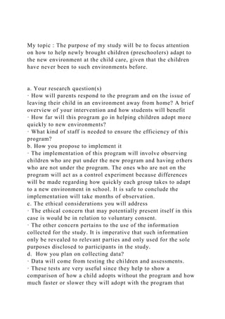 My topic : The purpose of my study will be to focus attention
on how to help newly brought children (preschoolers) adapt to
the new environment at the child care, given that the children
have never been to such environments before.
a. Your research question(s)
· How will parents respond to the program and on the issue of
leaving their child in an environment away from home? A brief
overview of your intervention and how students will benefit
· How far will this program go in helping children adopt more
quickly to new environments?
· What kind of staff is needed to ensure the efficiency of this
program?
b. How you propose to implement it
· The implementation of this program will involve observing
children who are put under the new program and having others
who are not under the program. The ones who are not on the
program will act as a control experiment because differences
will be made regarding how quickly each group takes to adapt
to a new environment in school. It is safe to conclude the
implementation will take months of observation.
c. The ethical considerations you will address
· The ethical concern that may potentially present itself in this
case is would be in relation to voluntary consent.
· The other concern pertains to the use of the information
collected for the study. It is imperative that such information
only be revealed to relevant parties and only used for the sole
purposes disclosed to participants in the study.
d. How you plan on collecting data?
· Data will come from testing the children and assessments.
· These tests are very useful since they help to show a
comparison of how a child adopts without the program and how
much faster or slower they will adopt with the program that
 