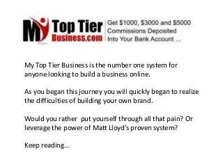 My Top Tier Business is the number one system for
anyone looking to build a business online.
As you began this journey you will quickly began to realize
the difficulties of building your own brand.
Would you rather put yourself through all that pain? Or
leverage the power of Matt Lloyd’s proven system?
Keep reading…
 