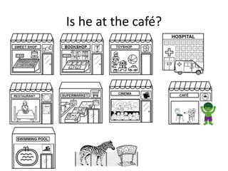 Is he at the café?
 