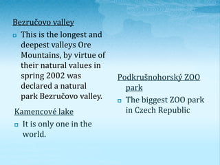 Kamencové lake 
 It is only one in the 
world. 
Podkrušnohorský ZOO 
park 
 The biggest ZOO park 
in Czech Republic 
Bez...