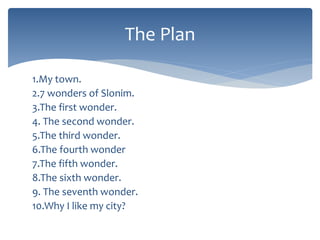 1.My town.
2.7 wonders of Slonim.
3.The first wonder.
4. The second wonder.
5.The third wonder.
6.The fourth wonder
7.The fifth wonder.
8.The sixth wonder.
9. The seventh wonder.
10.Why I like my city?
The Plan
 