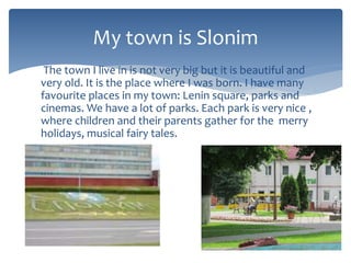 The town I live in is not very big but it is beautiful and
very old. It is the place where I was born. I have many
favourite places in my town: Lenin square, parks and
cinemas. We have a lot of parks. Each park is very nice ,
where children and their parents gather for the merry
holidays, musical fairy tales.
My town is Slonim
 