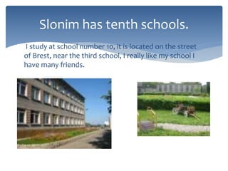 I study at school number 10, it is located on the street
of Brest, near the third school, I really like my school I
have many friends.
Slonim has tenth schools.
 