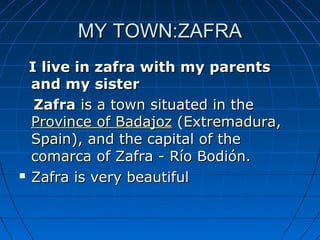 MY TOWN:ZAFRA
  I live in zafra with my parents
  and my sister
   Zafra is a town situated in the 
  Province of Badajoz (Extremadura, 
  Spain), and the capital of the 
  comarca of Zafra - Río Bodión.
 Zafra is very beautiful 
 