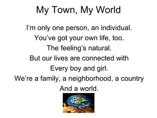 My Town, My World I’m only one person, an individual. You’ve got your own life, too. The feeling’s natural. But our lives are connected with Every boy and girl. We’re a family, a neighborhood, a country And a world. 