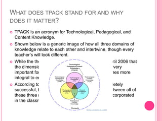 WHAT DOES TPACK STAND FOR AND WHY
DOES IT MATTER?
 TPACK is an acronym for Technological, Pedagogical, and
Content Knowledge.
 Shown below is a generic image of how all three domains of
knowledge relate to each other and intertwine, though every
teacher’s will look different.
 While the theory was created in 1986, it wasn’t until 2006 that
the dimension of technology was added, which is very
important for teachers today as technology becomes more
integral to education and learning.
 According to this theory, for a teacher to be completely
successful, they must understand the interplay between all of
these three main dimensions and how they are incorporated
in the classroom.
 