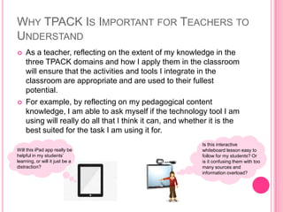 WHY TPACK IS IMPORTANT FOR TEACHERS TO
UNDERSTAND
 As a teacher, reflecting on the extent of my knowledge in the
three TPACK domains and how I apply them in the classroom
will ensure that the activities and tools I integrate in the
classroom are appropriate and are used to their fullest
potential.
 For example, by reflecting on my pedagogical content
knowledge, I am able to ask myself if the technology tool I am
using will really do all that I think it can, and whether it is the
best suited for the task I am using it for.
Will this iPad app really be
helpful in my students’
learning, or will it just be a
distraction?
Is this interactive
whiteboard lesson easy to
follow for my students? Or
is it confusing them with too
many sources and
information overload?
 
