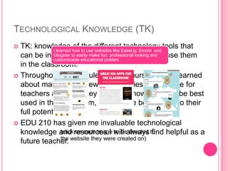 TECHNOLOGICAL KNOWLEDGE (TK)
 TK: knowledge of the different technology tools that
can be integrated into teaching and how to use them
in the classroom.
 Throughout the modules in this course, I have learned
about many, many new technologies appropriate for
teachers and how they work and how they can be best
used in the classroom, so they are being used to their
full potential.
 EDU 210 has given me invaluable technological
knowledge and resources I will always find helpful as a
future teacher.
I learned how to use websites like Easel.ly, Smore and
Glogster to easily make fun, professional looking and
customizable educational posters
(click on each image to be directed to
the website they were created on)
 