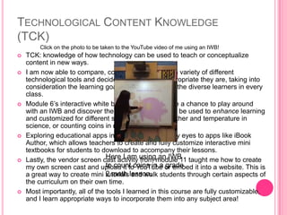 TECHNOLOGICAL CONTENT KNOWLEDGE
(TCK)
 TCK: knowledge of how technology can be used to teach or conceptualize
content in new ways.
 I am now able to compare, contrast, and analyze a variety of different
technological tools and decide for myself how appropriate they are, taking into
consideration the learning goals of the lesson and the diverse learners in every
class.
 Module 6’s interactive white board activity gave me a chance to play around
with an IWB and discover the many ways they can be used to enhance learning
and customized for different subjects (like the weather and temperature in
science, or counting coins in math).
 Exploring educational apps in module 9 opened my eyes to apps like iBook
Author, which allows teachers to create and fully customize interactive mini
textbooks for students to download to accompany their lessons.
 Lastly, the vendor screen cast activity from module 11 taught me how to create
my own screen cast and upload it to YouTube or embed it into a website. This is
a great way to create mini tutorials and walk students through certain aspects of
the curriculum on their own time.
 Most importantly, all of the tools I learned in this course are fully customizable,
and I learn appropriate ways to incorporate them into any subject area!
Here I am using an IWB
to count coins in a grade
2 math lesson.
Click on the photo to be taken to the YouTube video of me using an IWB!
 