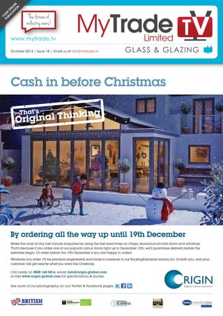 October 2014 | www.mytrade.tv | 1
NEWS
GLASS & GLAZING
Make the most of any last minute enquiries by using the fast lead times on Origin aluminium bi-fold doors and windows.
That’s because if you order one of our popular colour doors right up to December 15th, we’ll guarantee delivery before the
festivities begin. Or order before the 19th December if you are happy to collect.
Whatever you order, it’ll be precision-engineered and made-to-measure in our Buckinghamshire factory too. So both you, and your
customer, will get exactly what you want this Christmas.
By ordering all the way up until 19th December
Call today on 0808 168 5816, email info@origin-global.com
or visit www.origin-global.com for specifications & quotes.
See more of our photography on our Twitter & Facebook pages
Cash in before Christmas
GLASS & GLAZINGOctober 2014 | Issue 18 | Email us at info@mytrade.tv
www.mytrade.tv
Yo
ur
o
nlin
e
publi
c
a
tio
n The future of
industry news!
 