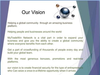 Our Vision
Helping a global community through an amazing business
platform.
Helping people and businesses around the world
MyTradeWin Network is a vital part in order to expand your
business and give you the ability to create a global community
where everyone benefits from each other.
Get a part of crowdfunding of thousands of people every day and
build your global team.
With the most generous bonuses, promotions and real-time
platforms.
our vision is to create financial security for the type of entrepreneurs
who Can seize a once-in-a-lifetime opportunity when it arrives.
 