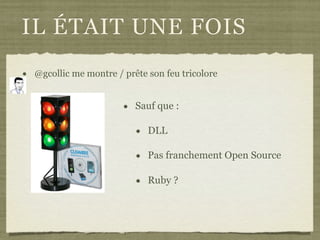 IL ÉTAIT UNE FOIS
• @gcollic me montre / prête son feu tricolore
• Sauf que :
• DLL
• Pas franchement Open Source
• Ruby ?
 