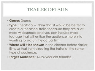 TRAILER DETAILS
• Genre: Drama
• Type: Theatrical – I think that it would be better to
create a theatrical trailer because they are a lot
more widespread and you can include more
footage that will entice the audience more into
wanting to watch the actual film.
• Where will it be shown: In the cinema before similar
films so that I am directing the trailer at the same
type of audience.
• Target Audience: 16-24 year old females.

 