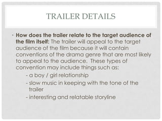 TRAILER DETAILS
• How does the trailer relate to the target audience of
the film itself: The trailer will appeal to the target
audience of the film because it will contain
conventions of the drama genre that are most likely
to appeal to the audience. These types of
convention may include things such as:
- a boy / girl relationship
- slow music in keeping with the tone of the
trailer
- interesting and relatable storyline

 