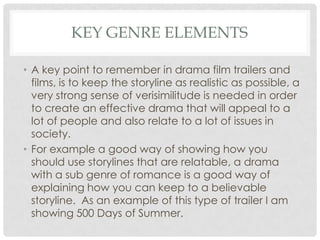 KEY GENRE ELEMENTS
• A key point to remember in drama film trailers and
films, is to keep the storyline as realistic as possible, a
very strong sense of verisimilitude is needed in order
to create an effective drama that will appeal to a
lot of people and also relate to a lot of issues in
society.
• For example a good way of showing how you
should use storylines that are relatable, a drama
with a sub genre of romance is a good way of
explaining how you can keep to a believable
storyline. As an example of this type of trailer I am
showing 500 Days of Summer.

 