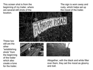 This screen shot is from the beginning of my trailer, where are several still shots of the location.  The sign is worn away and rusty, which helps set up the mood of the trailer.  These two still are the other “establishing shots” from the beginning of the trailer which also create a tone for the trailer. Altogether, with the black and white filter over them, they set the mood as gloomy and dull. 